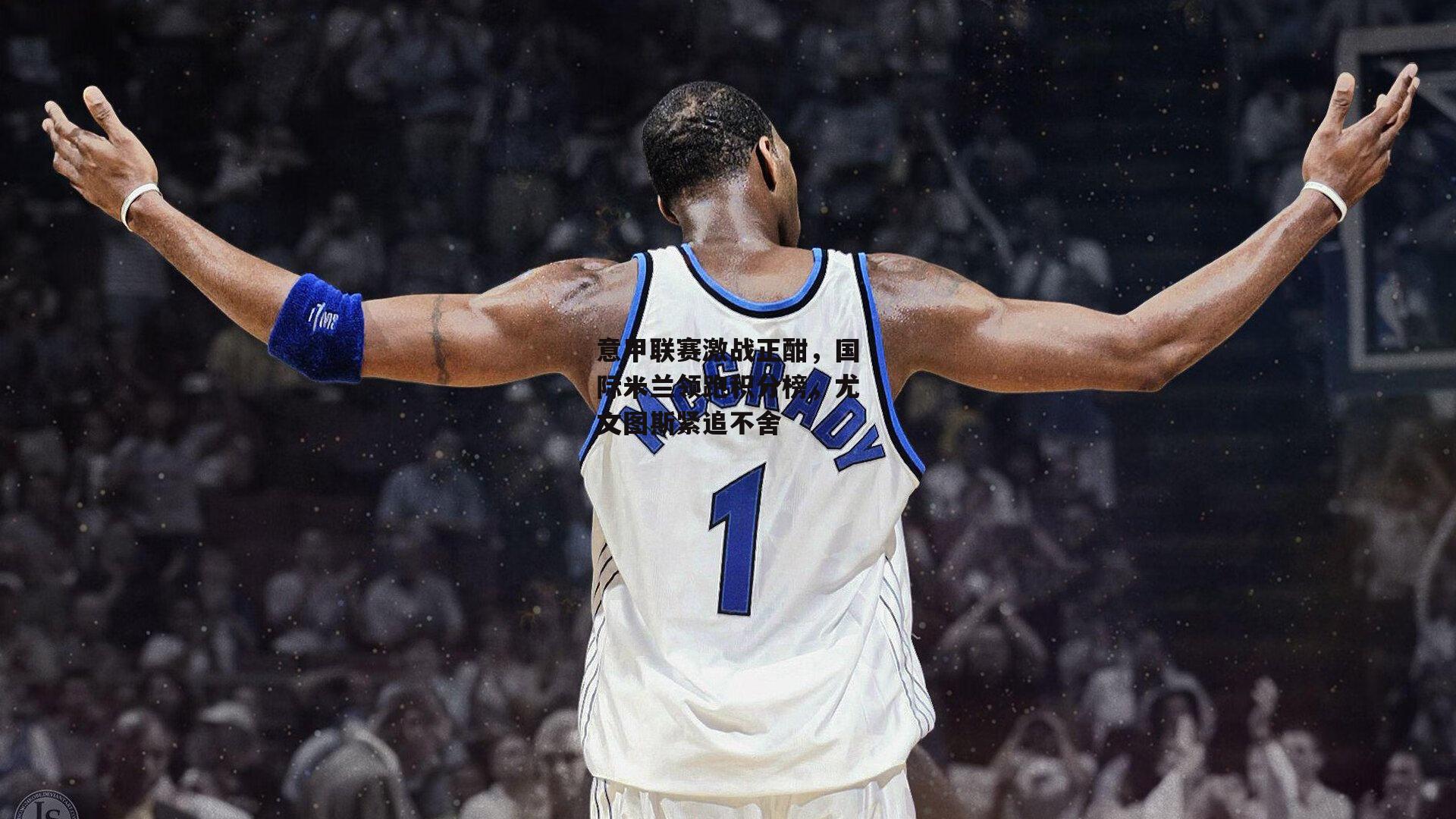 意甲联赛激战正酣,国际米兰领跑积分榜,尤文图斯紧追不舍